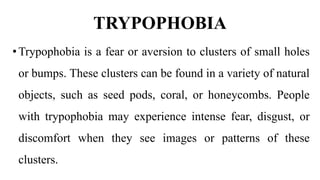 TRYPOPHOBIA
•Trypophobia is a fear or aversion to clusters of small holes
or bumps. These clusters can be found in a variety of natural
objects, such as seed pods, coral, or honeycombs. People
with trypophobia may experience intense fear, disgust, or
discomfort when they see images or patterns of these
clusters.
 