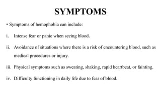 SYMPTOMS
• Symptoms of hemophobia can include:
i. Intense fear or panic when seeing blood.
ii. Avoidance of situations where there is a risk of encountering blood, such as
medical procedures or injury.
iii. Physical symptoms such as sweating, shaking, rapid heartbeat, or fainting.
iv. Difficulty functioning in daily life due to fear of blood.
 