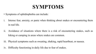 SYMPTOMS
• Symptoms of ophidiophobia can include:
i. Intense fear, anxiety, or panic when thinking about snakes or encountering them
in real life.
ii. Avoidance of situations where there is a risk of encountering snakes, such as
hiking or camping in areas where snakes are common.
iii. Physical symptoms such as sweating, shaking, rapid heartbeat, or nausea.
iv. Difficulty functioning in daily life due to fear of snakes.
 
