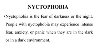 NYCTOPHOBIA
•Nyctophobia is the fear of darkness or the night.
People with nyctophobia may experience intense
fear, anxiety, or panic when they are in the dark
or in a dark environment.
 