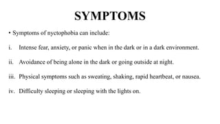 SYMPTOMS
• Symptoms of nyctophobia can include:
i. Intense fear, anxiety, or panic when in the dark or in a dark environment.
ii. Avoidance of being alone in the dark or going outside at night.
iii. Physical symptoms such as sweating, shaking, rapid heartbeat, or nausea.
iv. Difficulty sleeping or sleeping with the lights on.
 