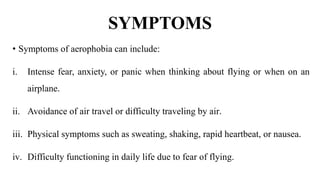 SYMPTOMS
• Symptoms of aerophobia can include:
i. Intense fear, anxiety, or panic when thinking about flying or when on an
airplane.
ii. Avoidance of air travel or difficulty traveling by air.
iii. Physical symptoms such as sweating, shaking, rapid heartbeat, or nausea.
iv. Difficulty functioning in daily life due to fear of flying.
 