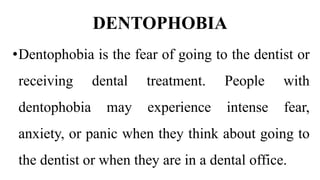 DENTOPHOBIA
•Dentophobia is the fear of going to the dentist or
receiving dental treatment. People with
dentophobia may experience intense fear,
anxiety, or panic when they think about going to
the dentist or when they are in a dental office.
 