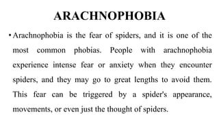 ARACHNOPHOBIA
•Arachnophobia is the fear of spiders, and it is one of the
most common phobias. People with arachnophobia
experience intense fear or anxiety when they encounter
spiders, and they may go to great lengths to avoid them.
This fear can be triggered by a spider's appearance,
movements, or even just the thought of spiders.
 