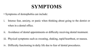 SYMPTOMS
• Symptoms of dentophobia can include:
i. Intense fear, anxiety, or panic when thinking about going to the dentist or
when in a dental office.
ii. Avoidance of dental appointments or difficulty receiving dental treatment.
iii. Physical symptoms such as sweating, shaking, rapid heartbeat, or nausea.
iv. Difficulty functioning in daily life due to fear of dental procedures.
 