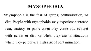 MYSOPHOBIA
•Mysophobia is the fear of germs, contamination, or
dirt. People with mysophobia may experience intense
fear, anxiety, or panic when they come into contact
with germs or dirt, or when they are in situations
where they perceive a high risk of contamination.
 