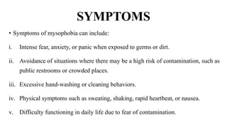 SYMPTOMS
• Symptoms of mysophobia can include:
i. Intense fear, anxiety, or panic when exposed to germs or dirt.
ii. Avoidance of situations where there may be a high risk of contamination, such as
public restrooms or crowded places.
iii. Excessive hand-washing or cleaning behaviors.
iv. Physical symptoms such as sweating, shaking, rapid heartbeat, or nausea.
v. Difficulty functioning in daily life due to fear of contamination.
 