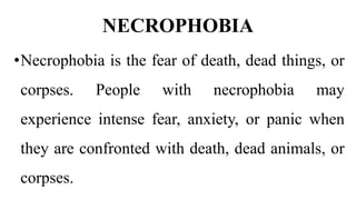 NECROPHOBIA
•Necrophobia is the fear of death, dead things, or
corpses. People with necrophobia may
experience intense fear, anxiety, or panic when
they are confronted with death, dead animals, or
corpses.
 