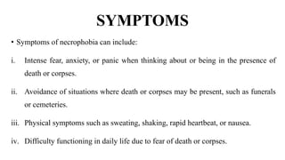 SYMPTOMS
• Symptoms of necrophobia can include:
i. Intense fear, anxiety, or panic when thinking about or being in the presence of
death or corpses.
ii. Avoidance of situations where death or corpses may be present, such as funerals
or cemeteries.
iii. Physical symptoms such as sweating, shaking, rapid heartbeat, or nausea.
iv. Difficulty functioning in daily life due to fear of death or corpses.
 