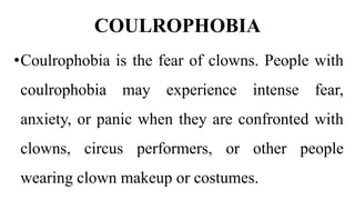 COULROPHOBIA
•Coulrophobia is the fear of clowns. People with
coulrophobia may experience intense fear,
anxiety, or panic when they are confronted with
clowns, circus performers, or other people
wearing clown makeup or costumes.
 