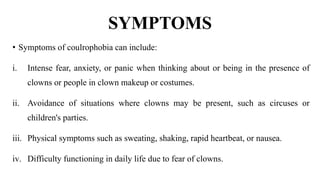 SYMPTOMS
• Symptoms of coulrophobia can include:
i. Intense fear, anxiety, or panic when thinking about or being in the presence of
clowns or people in clown makeup or costumes.
ii. Avoidance of situations where clowns may be present, such as circuses or
children's parties.
iii. Physical symptoms such as sweating, shaking, rapid heartbeat, or nausea.
iv. Difficulty functioning in daily life due to fear of clowns.
 