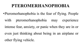 PTEROMERHANOPHOBIA
•Pteromerhanophobia is the fear of flying. People
with pteromerhanophobia may experience
intense fear, anxiety, or panic when they are in or
even just thinking about being in an airplane or
other flying vehicle.
 