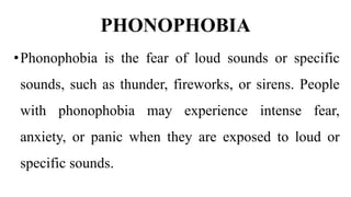 PHONOPHOBIA
•Phonophobia is the fear of loud sounds or specific
sounds, such as thunder, fireworks, or sirens. People
with phonophobia may experience intense fear,
anxiety, or panic when they are exposed to loud or
specific sounds.
 