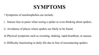 SYMPTOMS
• Symptoms of arachnophobia can include:
i. Intense fear or panic when seeing a spider or even thinking about spiders.
ii. Avoidance of places where spiders are likely to be found.
iii.Physical symptoms such as sweating, shaking, rapid heartbeat, or nausea.
iv.Difficulty functioning in daily life due to fear of encountering spiders.
 
