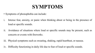 SYMPTOMS
• Symptoms of phonophobia can include:
i. Intense fear, anxiety, or panic when thinking about or being in the presence of
loud or specific sounds.
ii. Avoidance of situations where loud or specific sounds may be present, such as
concerts or events with fireworks.
iii. Physical symptoms such as sweating, shaking, rapid heartbeat, or nausea.
iv. Difficulty functioning in daily life due to fear of loud or specific sounds.
 