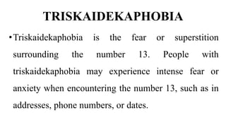 TRISKAIDEKAPHOBIA
•Triskaidekaphobia is the fear or superstition
surrounding the number 13. People with
triskaidekaphobia may experience intense fear or
anxiety when encountering the number 13, such as in
addresses, phone numbers, or dates.
 