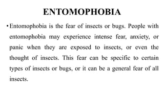 ENTOMOPHOBIA
•Entomophobia is the fear of insects or bugs. People with
entomophobia may experience intense fear, anxiety, or
panic when they are exposed to insects, or even the
thought of insects. This fear can be specific to certain
types of insects or bugs, or it can be a general fear of all
insects.
 