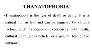 THANATOPHOBIA
•Thanatophobia is the fear of death or dying. It is a
natural human fear and can be triggered by various
factors, such as personal experiences with death,
cultural or religious beliefs, or a general fear of the
unknown.
 