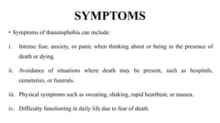 SYMPTOMS
• Symptoms of thanatophobia can include:
i. Intense fear, anxiety, or panic when thinking about or being in the presence of
death or dying.
ii. Avoidance of situations where death may be present, such as hospitals,
cemeteries, or funerals.
iii. Physical symptoms such as sweating, shaking, rapid heartbeat, or nausea.
iv. Difficulty functioning in daily life due to fear of death.
 