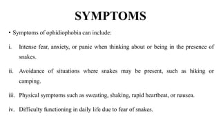 SYMPTOMS
• Symptoms of ophidiophobia can include:
i. Intense fear, anxiety, or panic when thinking about or being in the presence of
snakes.
ii. Avoidance of situations where snakes may be present, such as hiking or
camping.
iii. Physical symptoms such as sweating, shaking, rapid heartbeat, or nausea.
iv. Difficulty functioning in daily life due to fear of snakes.
 