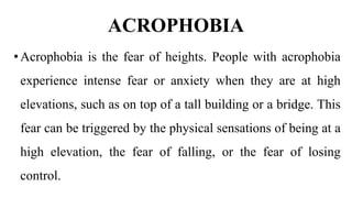 ACROPHOBIA
•Acrophobia is the fear of heights. People with acrophobia
experience intense fear or anxiety when they are at high
elevations, such as on top of a tall building or a bridge. This
fear can be triggered by the physical sensations of being at a
high elevation, the fear of falling, or the fear of losing
control.
 