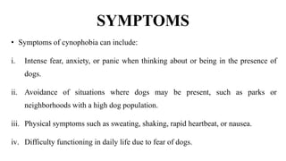 SYMPTOMS
• Symptoms of cynophobia can include:
i. Intense fear, anxiety, or panic when thinking about or being in the presence of
dogs.
ii. Avoidance of situations where dogs may be present, such as parks or
neighborhoods with a high dog population.
iii. Physical symptoms such as sweating, shaking, rapid heartbeat, or nausea.
iv. Difficulty functioning in daily life due to fear of dogs.
 