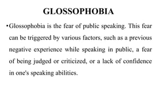 GLOSSOPHOBIA
•Glossophobia is the fear of public speaking. This fear
can be triggered by various factors, such as a previous
negative experience while speaking in public, a fear
of being judged or criticized, or a lack of confidence
in one's speaking abilities.
 