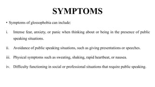 SYMPTOMS
• Symptoms of glossophobia can include:
i. Intense fear, anxiety, or panic when thinking about or being in the presence of public
speaking situations.
ii. Avoidance of public speaking situations, such as giving presentations or speeches.
iii. Physical symptoms such as sweating, shaking, rapid heartbeat, or nausea.
iv. Difficulty functioning in social or professional situations that require public speaking.
 
