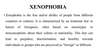 XENOPHOBIA
• Xenophobia is the fear and/or dislike of people from different
countries or cultures. It is characterized by an irrational fear or
hatred of foreigners, often based on stereotypes or
misconceptions about their culture or nationality. This fear can
lead to prejudice, discrimination, and hostility towards
individuals or groups who are perceived as "foreign" or different.
 
