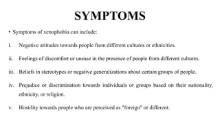 SYMPTOMS
• Symptoms of xenophobia can include:
i. Negative attitudes towards people from different cultures or ethnicities.
ii. Feelings of discomfort or unease in the presence of people from different cultures.
iii. Beliefs in stereotypes or negative generalizations about certain groups of people.
iv. Prejudice or discrimination towards individuals or groups based on their nationality,
ethnicity, or religion.
v. Hostility towards people who are perceived as "foreign" or different.
 