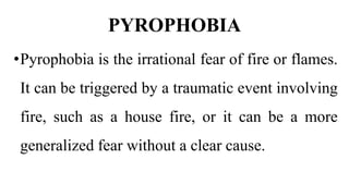 PYROPHOBIA
•Pyrophobia is the irrational fear of fire or flames.
It can be triggered by a traumatic event involving
fire, such as a house fire, or it can be a more
generalized fear without a clear cause.
 