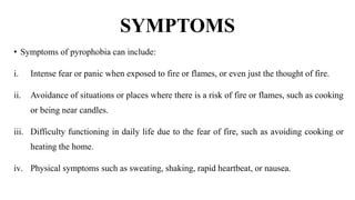SYMPTOMS
• Symptoms of pyrophobia can include:
i. Intense fear or panic when exposed to fire or flames, or even just the thought of fire.
ii. Avoidance of situations or places where there is a risk of fire or flames, such as cooking
or being near candles.
iii. Difficulty functioning in daily life due to the fear of fire, such as avoiding cooking or
heating the home.
iv. Physical symptoms such as sweating, shaking, rapid heartbeat, or nausea.
 