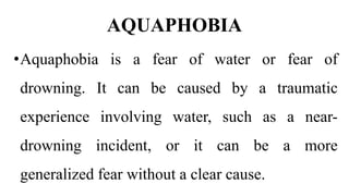 AQUAPHOBIA
•Aquaphobia is a fear of water or fear of
drowning. It can be caused by a traumatic
experience involving water, such as a near-
drowning incident, or it can be a more
generalized fear without a clear cause.
 