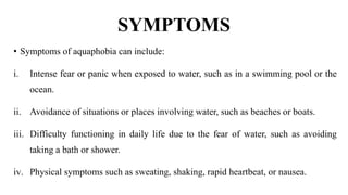 SYMPTOMS
• Symptoms of aquaphobia can include:
i. Intense fear or panic when exposed to water, such as in a swimming pool or the
ocean.
ii. Avoidance of situations or places involving water, such as beaches or boats.
iii. Difficulty functioning in daily life due to the fear of water, such as avoiding
taking a bath or shower.
iv. Physical symptoms such as sweating, shaking, rapid heartbeat, or nausea.
 