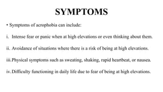 SYMPTOMS
• Symptoms of acrophobia can include:
i. Intense fear or panic when at high elevations or even thinking about them.
ii. Avoidance of situations where there is a risk of being at high elevations.
iii.Physical symptoms such as sweating, shaking, rapid heartbeat, or nausea.
iv.Difficulty functioning in daily life due to fear of being at high elevations.
 