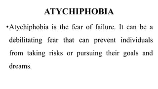 ATYCHIPHOBIA
•Atychiphobia is the fear of failure. It can be a
debilitating fear that can prevent individuals
from taking risks or pursuing their goals and
dreams.
 