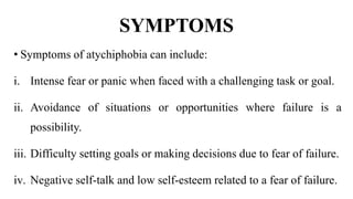 SYMPTOMS
• Symptoms of atychiphobia can include:
i. Intense fear or panic when faced with a challenging task or goal.
ii. Avoidance of situations or opportunities where failure is a
possibility.
iii. Difficulty setting goals or making decisions due to fear of failure.
iv. Negative self-talk and low self-esteem related to a fear of failure.
 