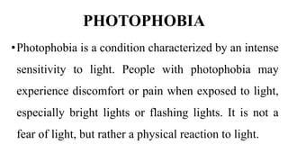 PHOTOPHOBIA
•Photophobia is a condition characterized by an intense
sensitivity to light. People with photophobia may
experience discomfort or pain when exposed to light,
especially bright lights or flashing lights. It is not a
fear of light, but rather a physical reaction to light.
 