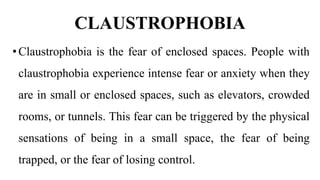 CLAUSTROPHOBIA
•Claustrophobia is the fear of enclosed spaces. People with
claustrophobia experience intense fear or anxiety when they
are in small or enclosed spaces, such as elevators, crowded
rooms, or tunnels. This fear can be triggered by the physical
sensations of being in a small space, the fear of being
trapped, or the fear of losing control.
 