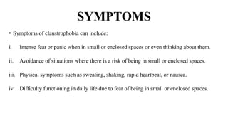 SYMPTOMS
• Symptoms of claustrophobia can include:
i. Intense fear or panic when in small or enclosed spaces or even thinking about them.
ii. Avoidance of situations where there is a risk of being in small or enclosed spaces.
iii. Physical symptoms such as sweating, shaking, rapid heartbeat, or nausea.
iv. Difficulty functioning in daily life due to fear of being in small or enclosed spaces.
 