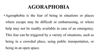 AGORAPHOBIA
•Agoraphobia is the fear of being in situations or places
where escape may be difficult or embarrassing, or where
help may not be readily available in case of an emergency.
This fear can be triggered by a variety of situations, such as
being in a crowded place, using public transportation, or
being in an open space.
 