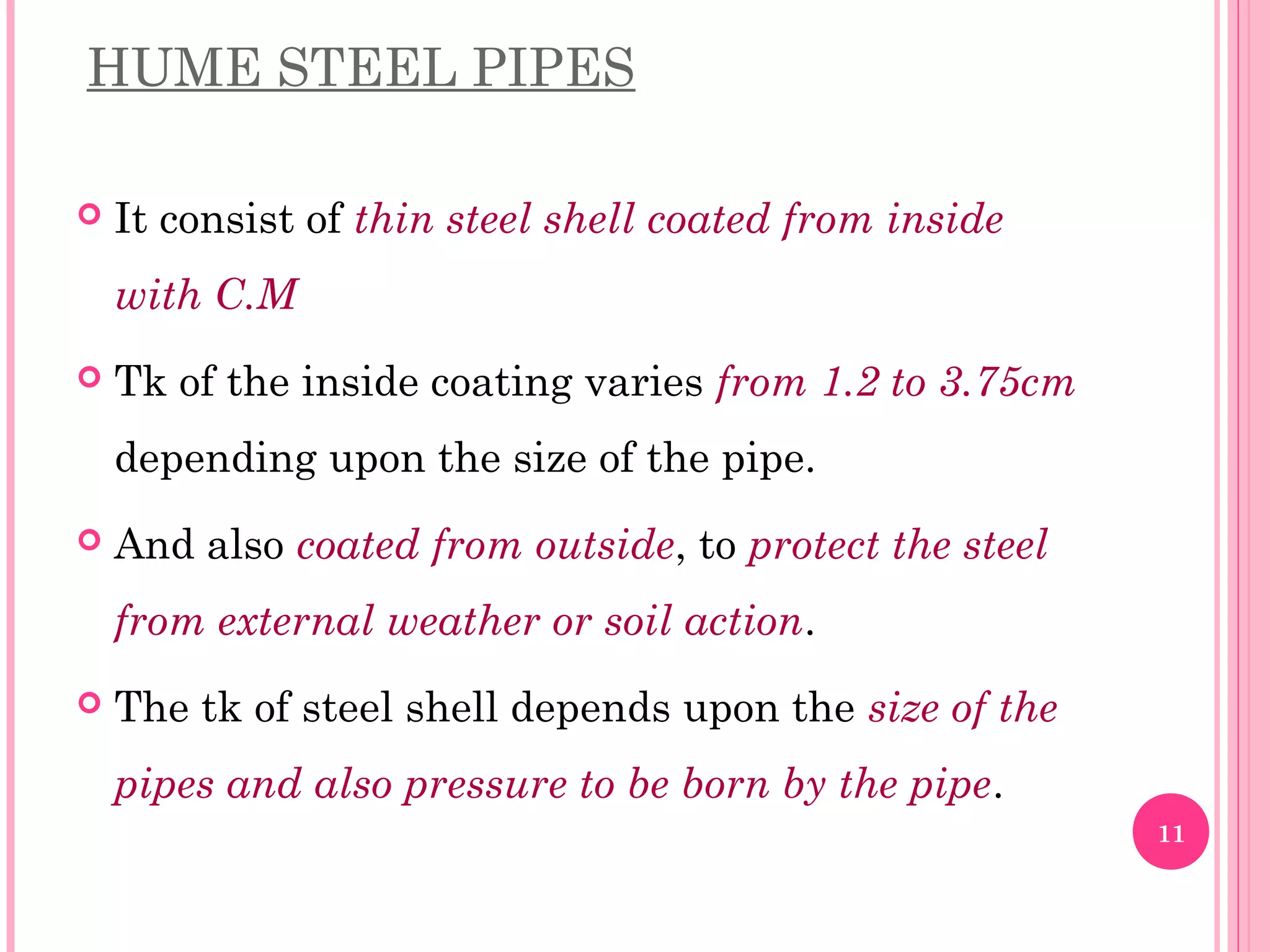 HUME STEEL PIPES
 It consist of thin steel shell coated from inside
with C.M
 Tk of the inside coating varies from 1.2 to 3.75cm
depending upon the size of the pipe.
 And also coated from outside, to protect the steel
from external weather or soil action.
 The tk of steel shell depends upon the size of the
pipes and also pressure to be born by the pipe.
11
 