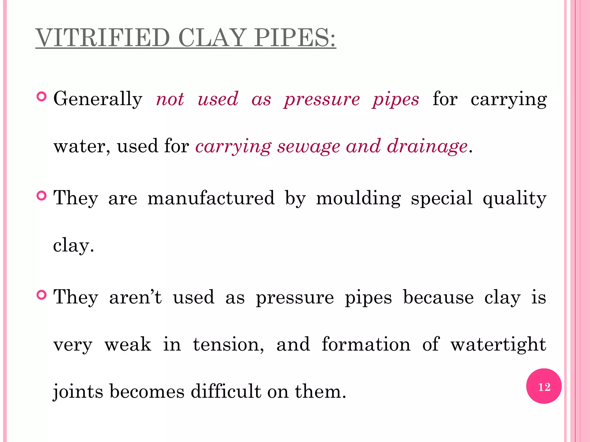 VITRIFIED CLAY PIPES:
 Generally not used as pressure pipes for carrying
water, used for carrying sewage and drainage.
 They are manufactured by moulding special quality
clay.
 They aren’t used as pressure pipes because clay is
very weak in tension, and formation of watertight
joints becomes difficult on them. 12
 