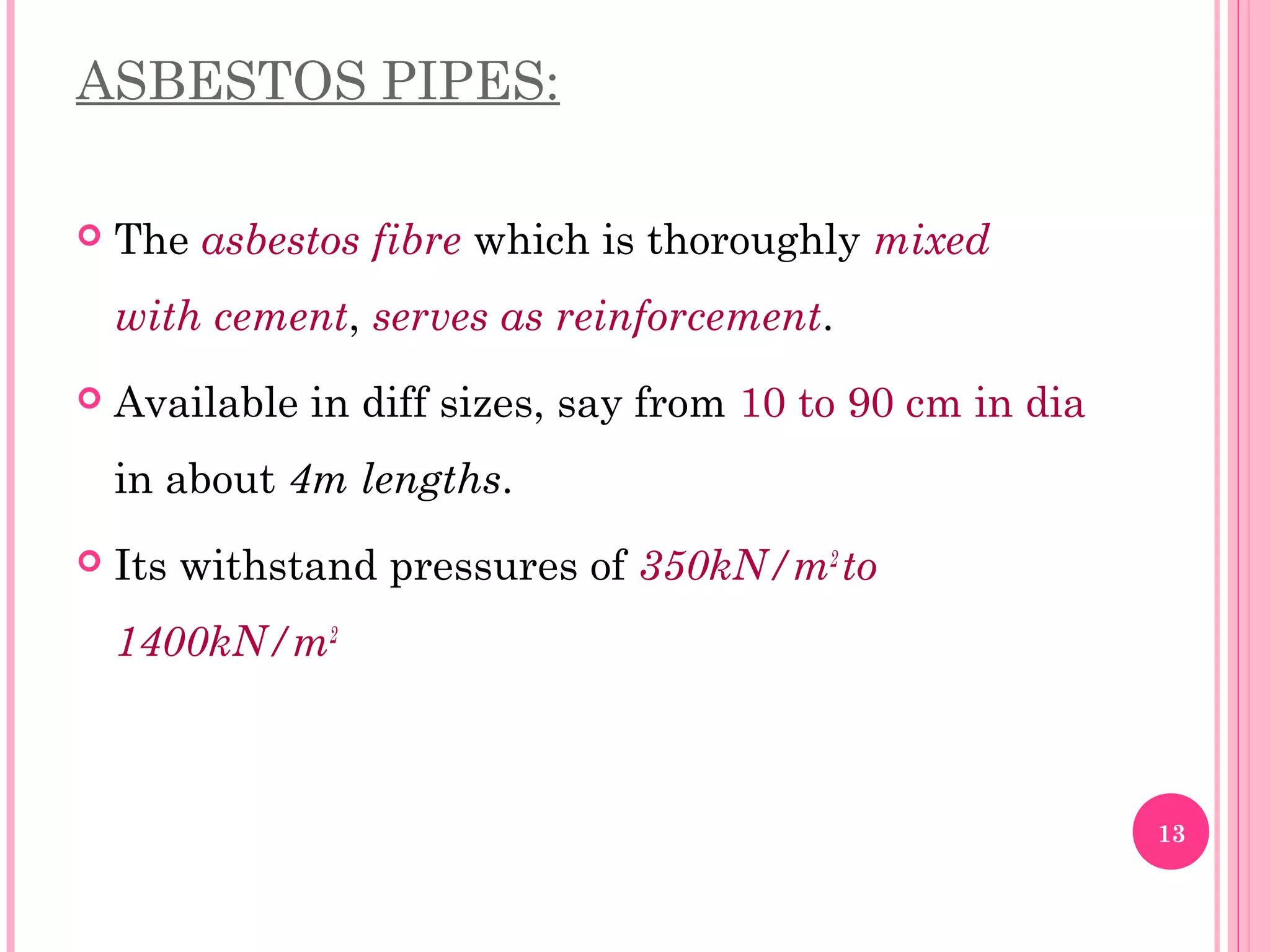 ASBESTOS PIPES:
 The asbestos fibre which is thoroughly mixed
with cement, serves as reinforcement.
 Available in diff sizes, say from 10 to 90 cm in dia
in about 4m lengths.
 Its withstand pressures of 350kN/m2
to
1400kN/m2
13
 