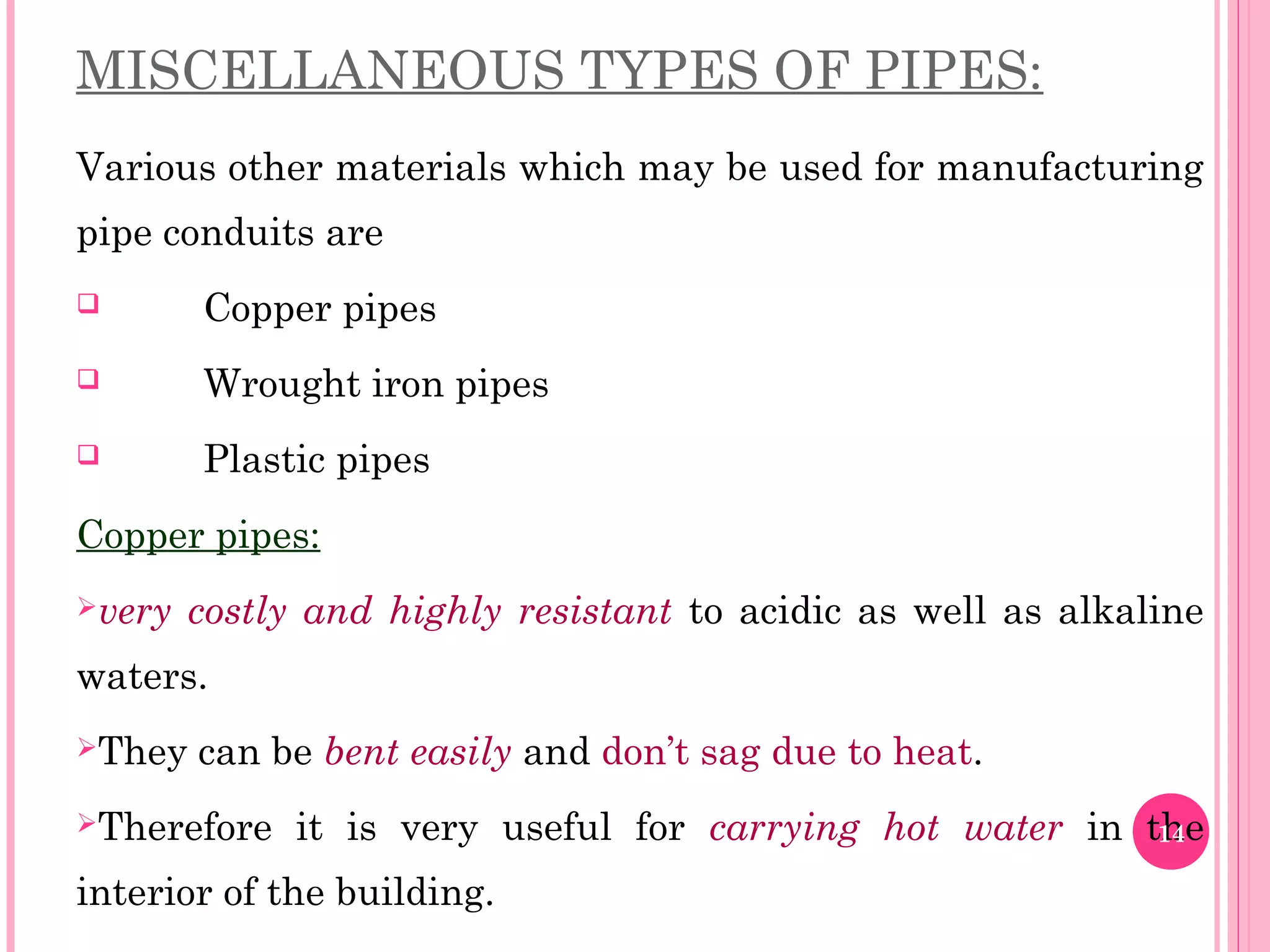 MISCELLANEOUS TYPES OF PIPES:
Various other materials which may be used for manufacturing
pipe conduits are
 Copper pipes
 Wrought iron pipes
 Plastic pipes
Copper pipes:
very costly and highly resistant to acidic as well as alkaline
waters.
They can be bent easily and don’t sag due to heat.
Therefore it is very useful for carrying hot water in the
interior of the building.
14
 