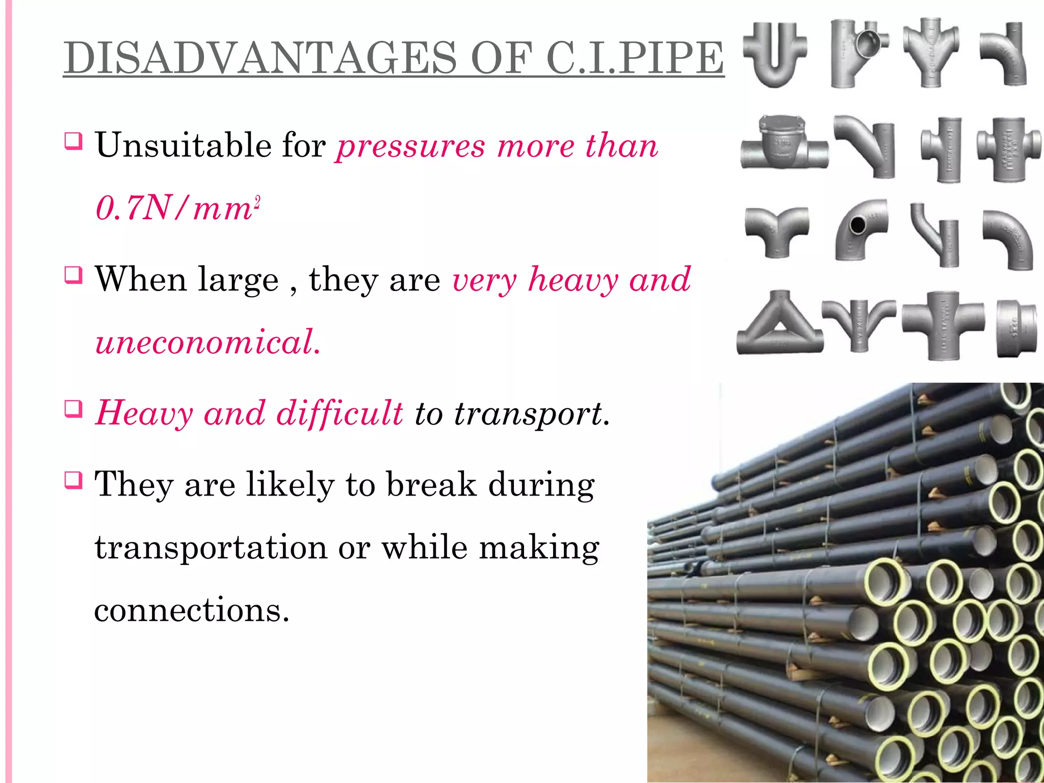 DISADVANTAGES OF C.I.PIPES:
 Unsuitable for pressures more than
0.7N/mm2
 When large , they are very heavy and
uneconomical.
 Heavy and difficult to transport.
 They are likely to break during
transportation or while making
connections.
5
 