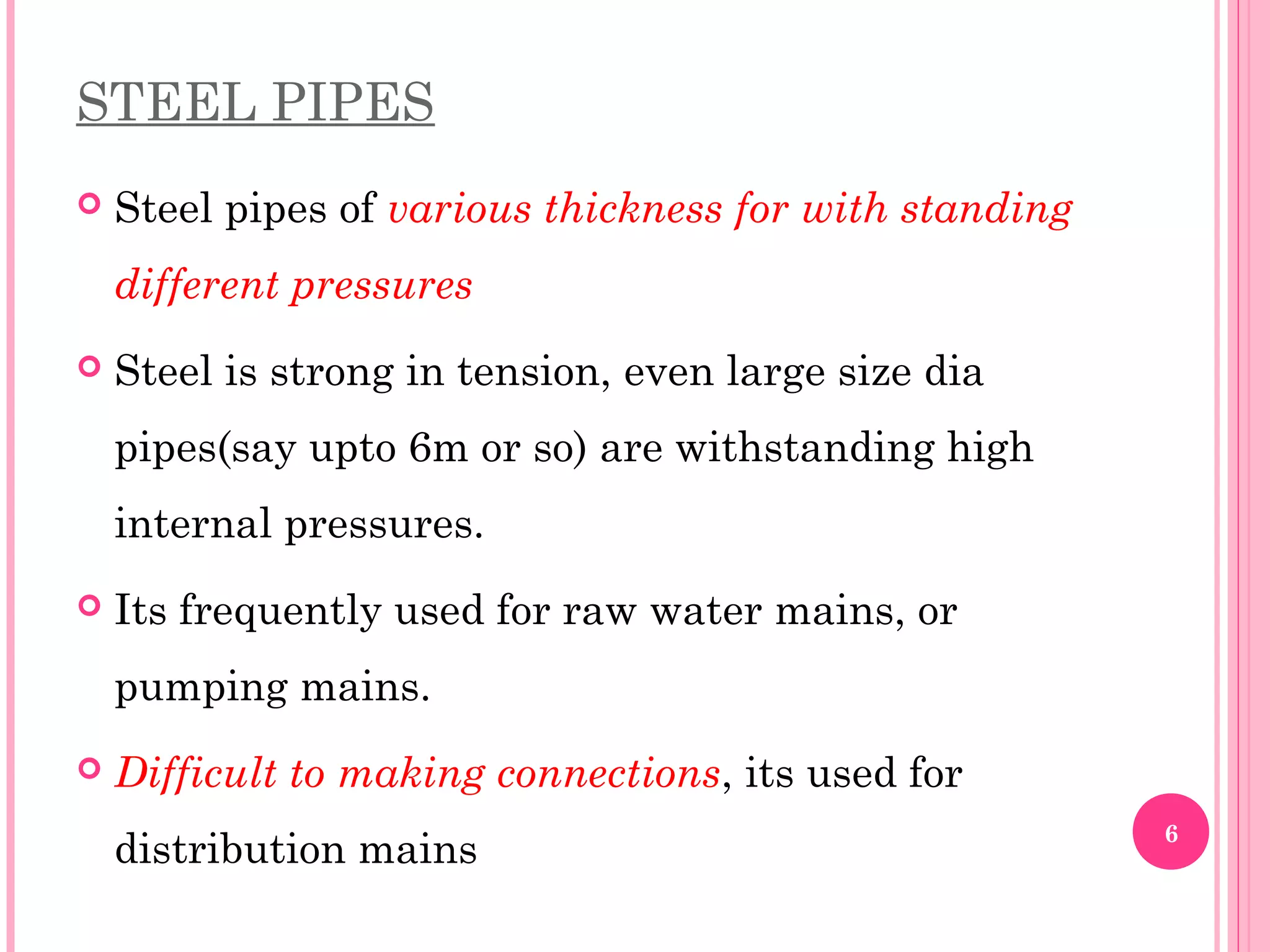 STEEL PIPES
 Steel pipes of various thickness for with standing
different pressures
 Steel is strong in tension, even large size dia
pipes(say upto 6m or so) are withstanding high
internal pressures.
 Its frequently used for raw water mains, or
pumping mains.
 Difficult to making connections, its used for
distribution mains 6
 