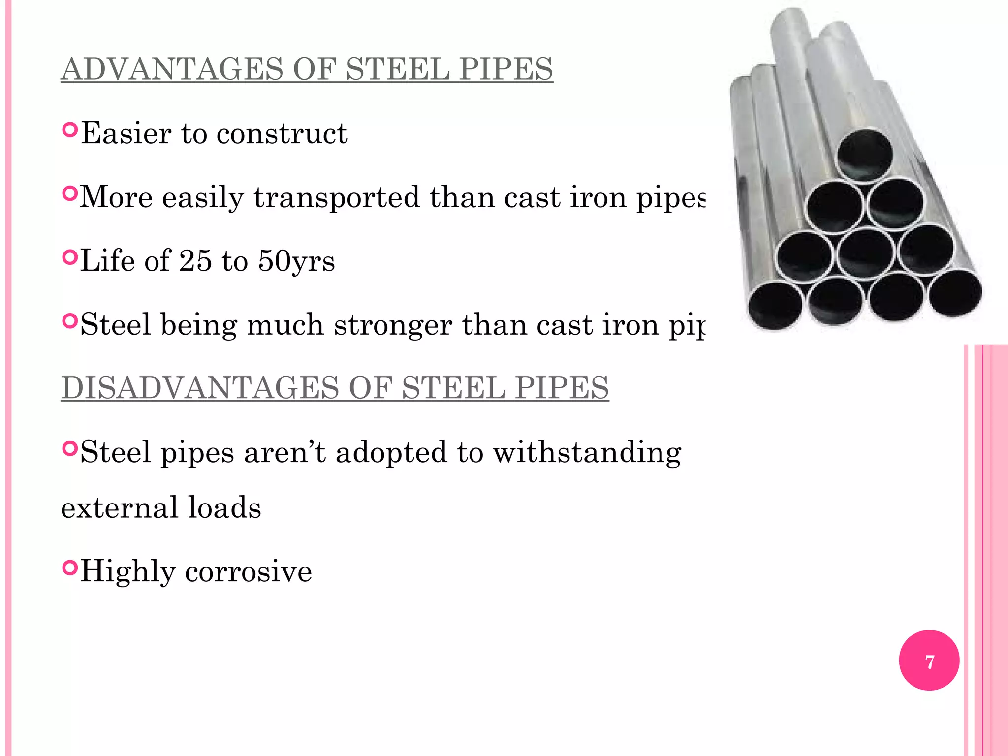 ADVANTAGES OF STEEL PIPES
Easier to construct
More easily transported than cast iron pipes.
Life of 25 to 50yrs
Steel being much stronger than cast iron pipes
DISADVANTAGES OF STEEL PIPES
Steel pipes aren’t adopted to withstanding
external loads
Highly corrosive
7
 
