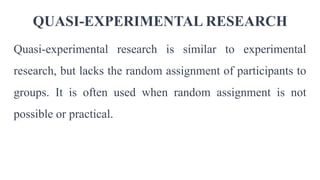 QUASI-EXPERIMENTAL RESEARCH
Quasi-experimental research is similar to experimental
research, but lacks the random assignment of participants to
groups. It is often used when random assignment is not
possible or practical.
 