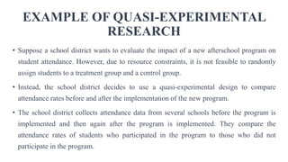 EXAMPLE OF QUASI-EXPERIMENTAL
RESEARCH
• Suppose a school district wants to evaluate the impact of a new afterschool program on
student attendance. However, due to resource constraints, it is not feasible to randomly
assign students to a treatment group and a control group.
• Instead, the school district decides to use a quasi-experimental design to compare
attendance rates before and after the implementation of the new program.
• The school district collects attendance data from several schools before the program is
implemented and then again after the program is implemented. They compare the
attendance rates of students who participated in the program to those who did not
participate in the program.
 